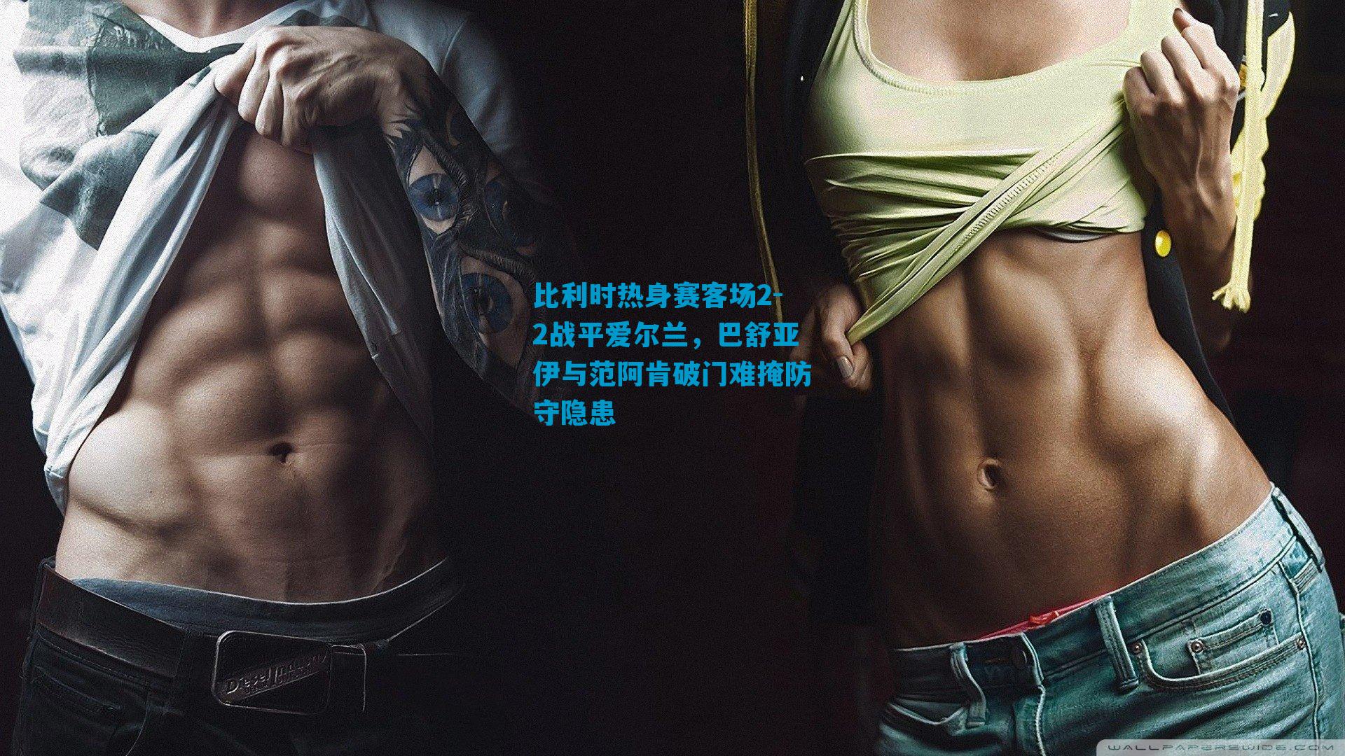 比利时热身赛客场2-2战平爱尔兰,巴舒亚伊与范阿肯破门难掩防守隐患